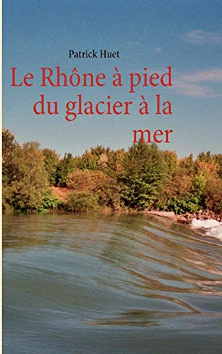 Le Rhône à pied du glacier à la mer: LE RHONE A PIED DU GLACIER A LA MER