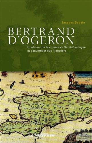 Bertrand d'Ogeron, 1613-1676 : fondateur de la colonie de Saint-Domingue et gouverneur des flibustie