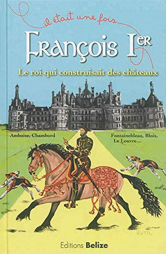 François Ier : le roi qui construisait des châteaux : Amboise, Chambord, Fontainebleau, Blois, le Lo