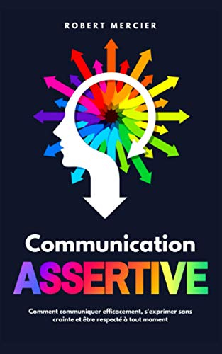 COMMUNICATION ASSERTIVE: Comment communiquer efficacement, s'exprimer sans crainte et être respecté 